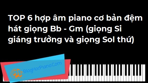 TOP 6 hợp âm piano cơ bản đệm hát giọng Bb – Gm (giọng Si giáng trưởng và giọng Sol thứ)